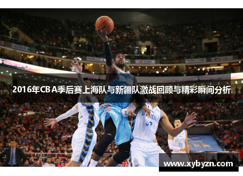 2016年CBA季后赛上海队与新疆队激战回顾与精彩瞬间分析