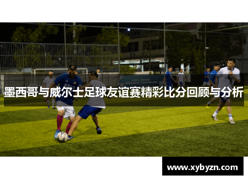 墨西哥与威尔士足球友谊赛精彩比分回顾与分析